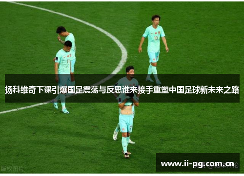 扬科维奇下课引爆国足震荡与反思谁来接手重塑中国足球新未来之路